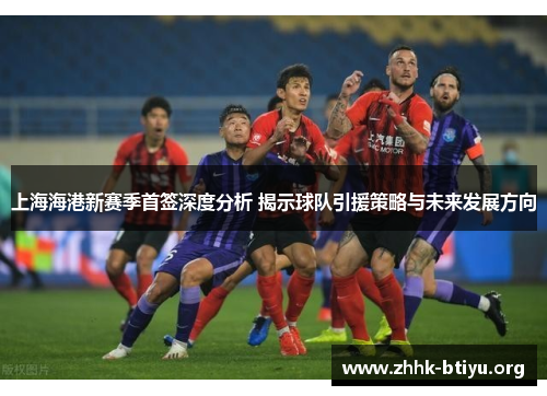 上海海港新赛季首签深度分析 揭示球队引援策略与未来发展方向