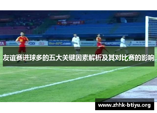 友谊赛进球多的五大关键因素解析及其对比赛的影响