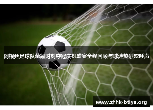 阿根廷足球队荣耀时刻夺冠庆祝盛宴全程回顾与球迷热烈欢呼声