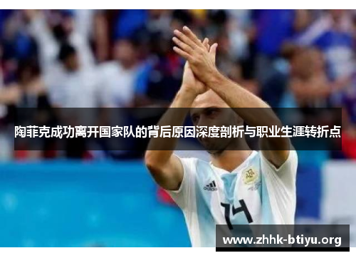 陶菲克成功离开国家队的背后原因深度剖析与职业生涯转折点