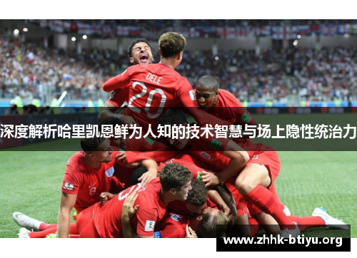 深度解析哈里凯恩鲜为人知的技术智慧与场上隐性统治力