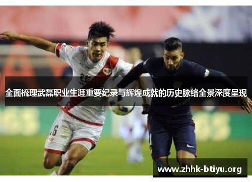 全面梳理武磊职业生涯重要纪录与辉煌成就的历史脉络全景深度呈现