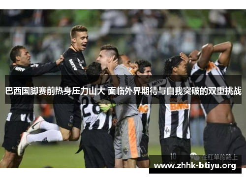 巴西国脚赛前热身压力山大 面临外界期待与自我突破的双重挑战